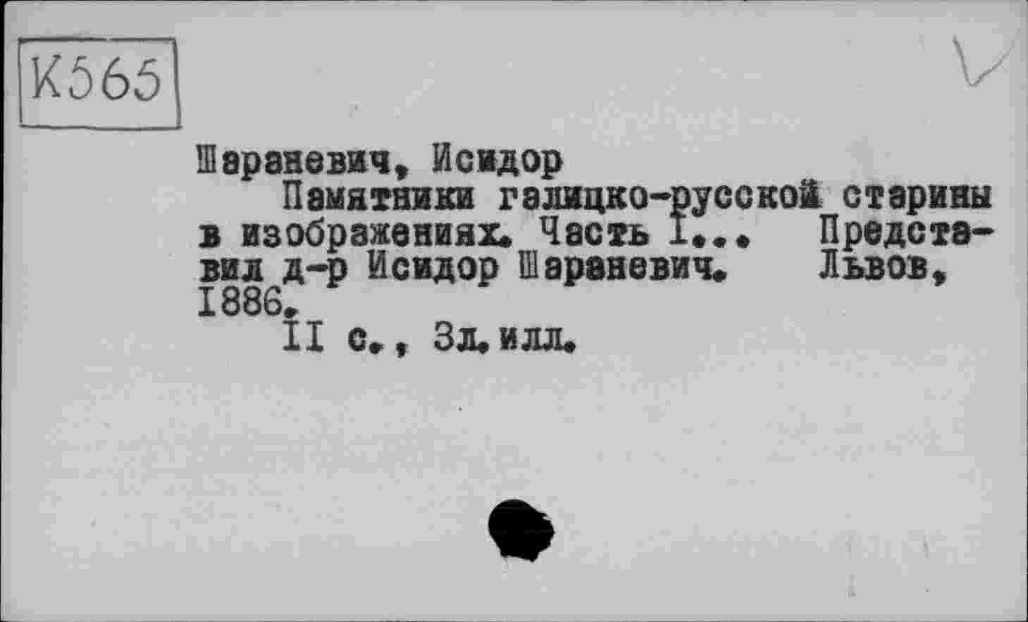 ﻿К565
Шараневич, Исидор
Памятники галицко-русской старины в изображениях» Часть !•»♦ Представил д-р Исидор Шараневич. Львов, 1886.
II с., Зл.илл»